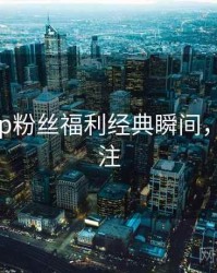 杏吧app粉丝福利经典瞬间，值得关注