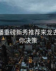 杏吧直播重磅新秀推荐来龙去脉，助你决策