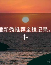 杏吧直播新秀推荐全程记录，揭秘真相