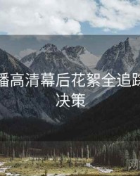 杏吧直播高清幕后花絮全追踪，助你决策