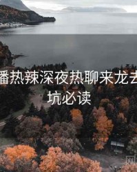 杏吧直播热辣深夜热聊来龙去脉，避坑必读