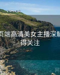 杏吧网页端高清美女主播深解析，值得关注