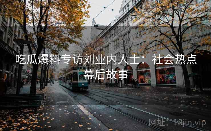 吃瓜爆料专访刘业内人士:社会热点幕后故事 吃瓜爆料专访刘业内人士:社会热点幕后故事