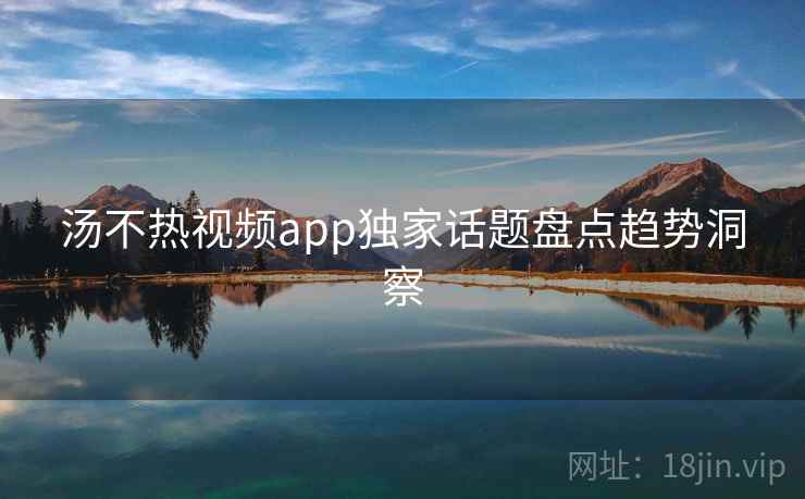 汤不热视频app独家话题盘点趋势洞察 汤不热视频app独家话题盘点趋势洞察