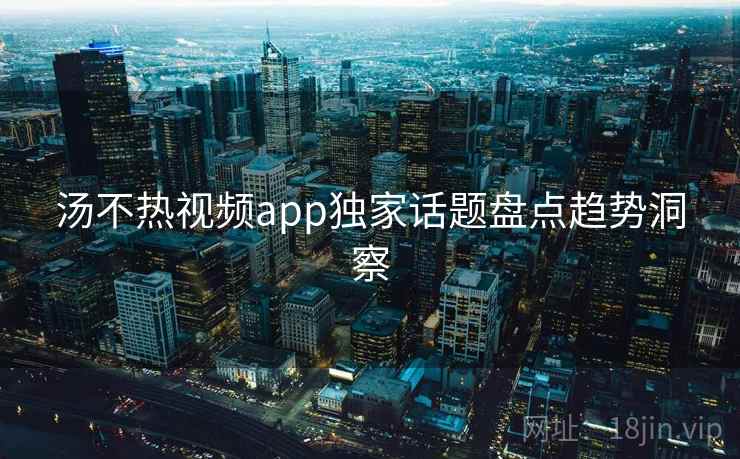 汤不热视频app独家话题盘点趋势洞察 汤不热视频app独家话题盘点趋势洞察