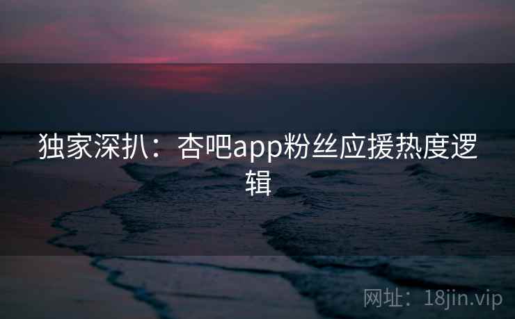 独家深扒:杏吧app粉丝应援热度逻辑 独家深扒:杏吧app粉丝应援热度逻辑
