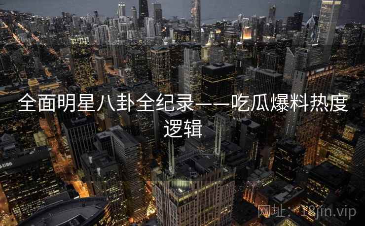 全面明星八卦全纪录——吃瓜爆料热度逻辑 全面明星八卦全纪录——吃瓜爆料热度逻辑