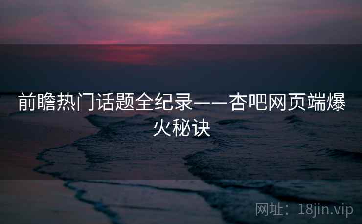 前瞻热门话题全纪录——杏吧网页端爆火秘诀 前瞻热门话题全纪录——杏吧网页端爆火秘诀