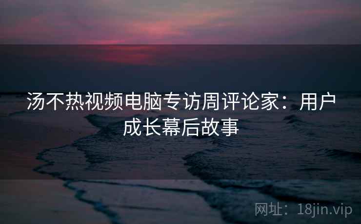 汤不热视频电脑专访周评论家:用户成长幕后故事 汤不热视频电脑专访周评论家:用户成长幕后故事