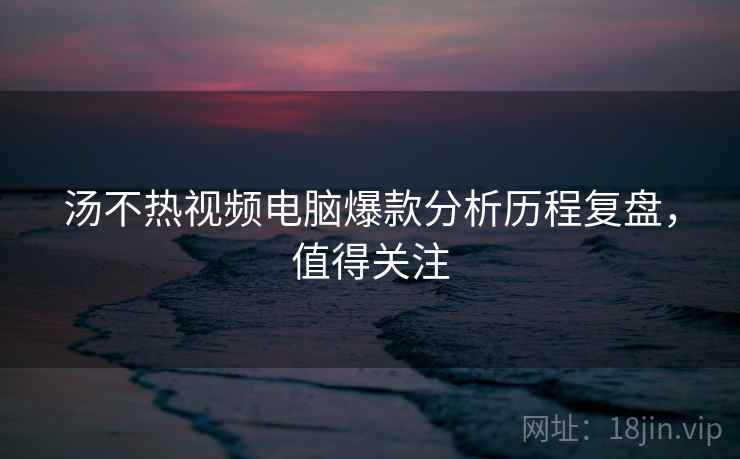 汤不热视频电脑爆款分析历程复盘,值得关注 汤不热视频电脑爆款分析历程复盘,值得关注