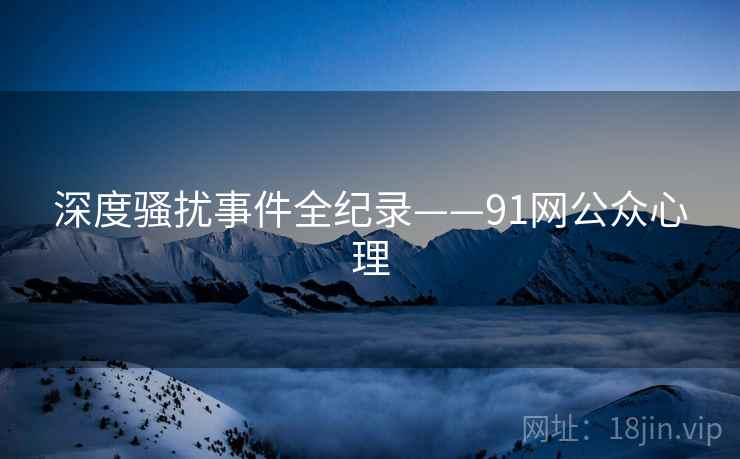 深度骚扰事件全纪录——91网公众心理 深度骚扰事件全纪录——91网公众心理