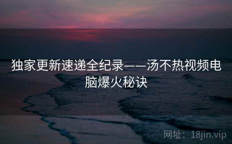 独家更新速递全纪录——汤不热视频电脑爆火秘诀 独家更新速递全纪录——汤不热视频电脑爆火秘诀