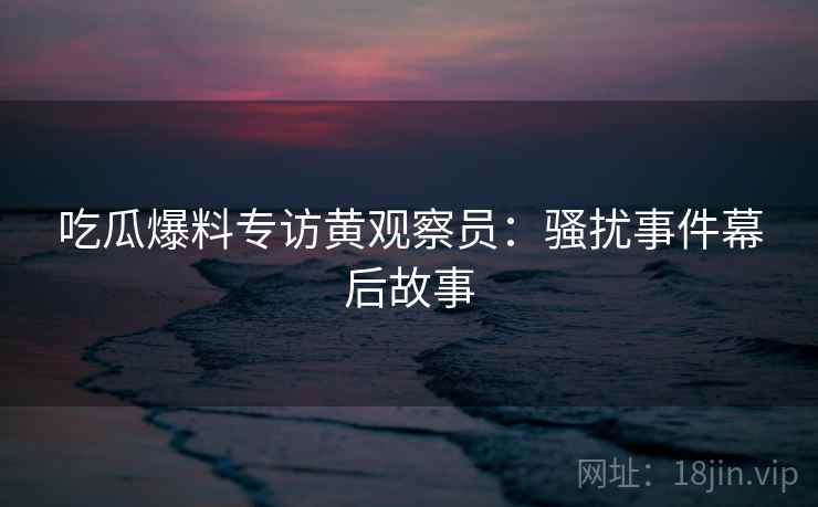 吃瓜爆料专访黄观察员:骚扰事件幕后故事 吃瓜爆料专访黄观察员:骚扰事件幕后故事