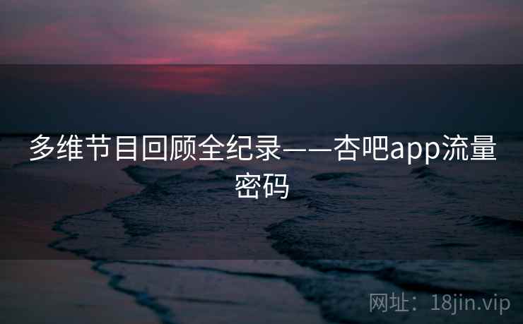 多维节目回顾全纪录——杏吧app流量密码 多维节目回顾全纪录——杏吧app流量密码
