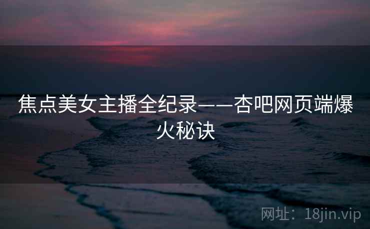 焦点美女主播全纪录——杏吧网页端爆火秘诀 焦点美女主播全纪录——杏吧网页端爆火秘诀